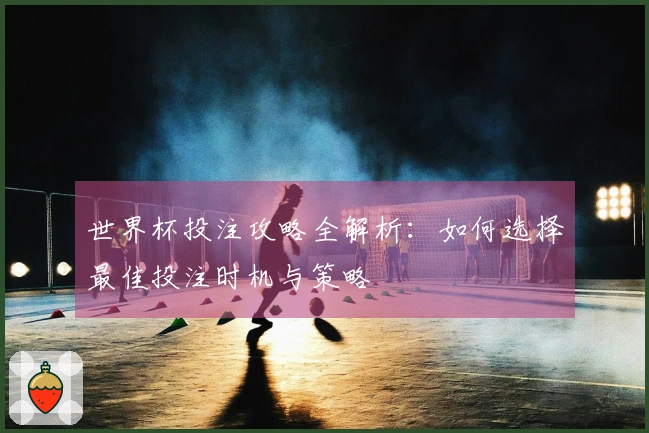 世界杯投注攻略全解析：如何选择最佳投注时机与策略