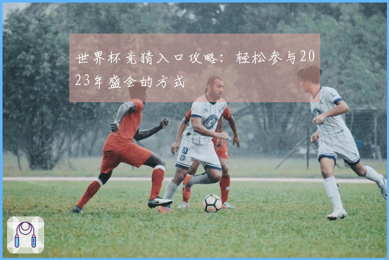 世界杯竞猜入口攻略：轻松参与2023年盛会的方式